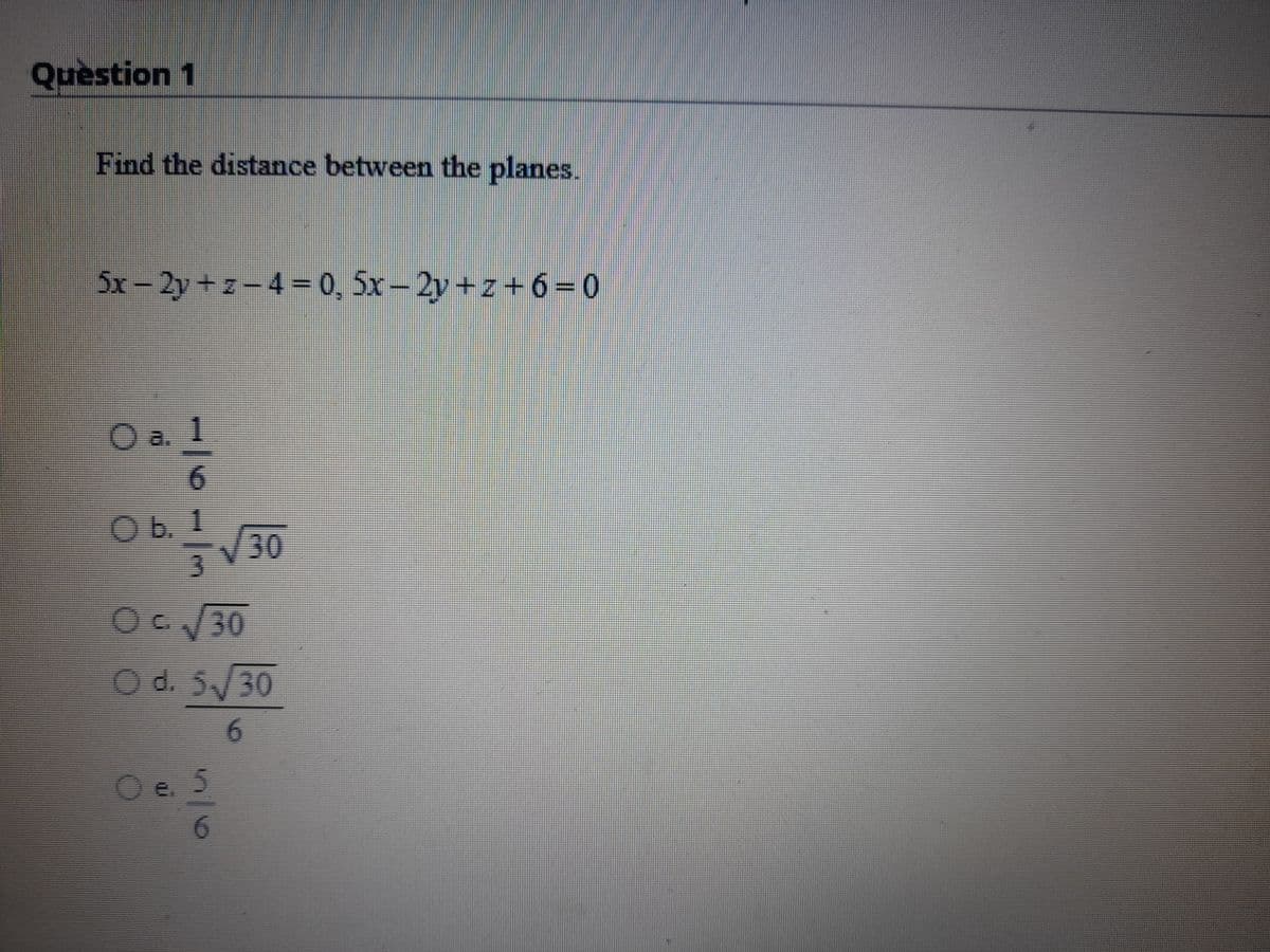 Question 1
Find the distance between the planes.
5x-2y+z-4= 0, 5x-2y+z+6=0
O a. 1
6.
O b. 1
/30
3.
Od. 5/30
6.
5/6
