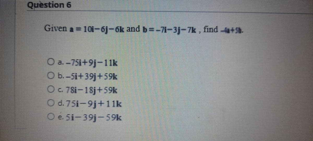 Question 6
Given a = 10i-6j-6k and b=-71-3j-7k , find 4+5b.
O a.-751+9j-11k
O b.-Si+39j+59k
Oc. 78i-18j +59k
O d. 75i-9j+1 1k
O e. 5i-39j-59k
