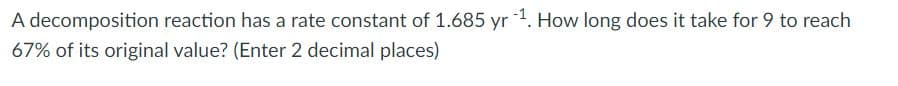 A decomposition reaction has a rate constant of 1.685 yr 1. How long does it take for 9 to reach
67% of its original value? (Enter 2 decimal places)
