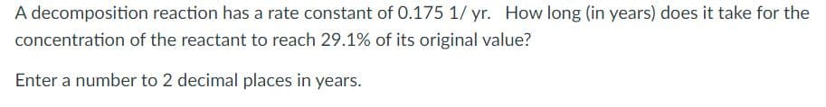 A decomposition reaction has a rate constant of 0.175 1/ yr. How long (in years) does it take for the
concentration of the reactant to reach 29.1% of its original value?
Enter a number to 2 decimal places in years.
