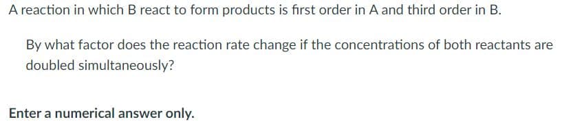 A reaction in which B react to form products is first order in A and third order in B.
By what factor does the reaction rate change if the concentrations of both reactants are
doubled simultaneously?
Enter a numerical answer only.
