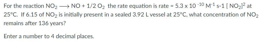 For the reaction NO2 > NO + 1/2 O2 the rate equation is rate = 5.3 x 10 -10 M-1 s-1 [ NO2]? at
25°C. If 6.15 of NO, is initially present in a sealed 3.92 L vessel at 25°C, what concentration of NO,
remains after 136 years?
Enter a number to 4 decimal places.
