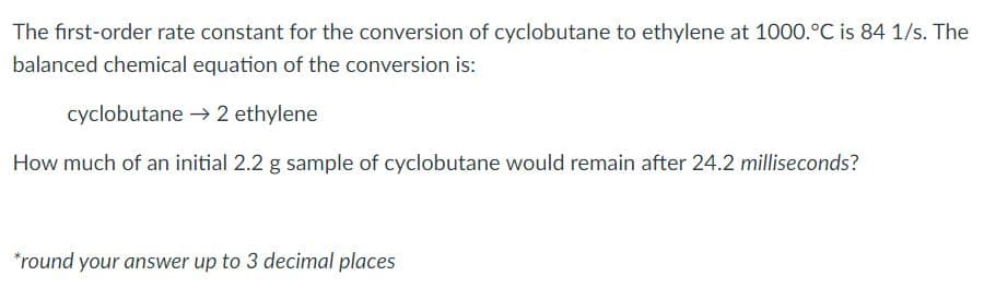 The first-order rate constant for the conversion of cyclobutane to ethylene at 1000.°C is 84 1/s. The
balanced chemical equation of the conversion is:
cyclobutane → 2 ethylene
How much of an initial 2.2 g sample of cyclobutane would remain after 24.2 milliseconds?
*round your answer up to 3 decimal places
