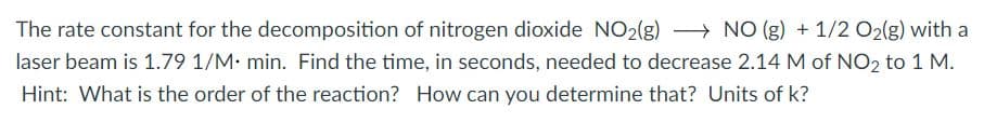 The rate constant for the decomposition of nitrogen dioxide NO2(g) > NO (g) + 1/2 O2(g) with a
laser beam is 1.79 1/M: min. Find the time, in seconds, needed to decrease 2.14 M of NO2 to 1 M.
Hint: What is the order of the reaction? How can you determine that? Units of k?
