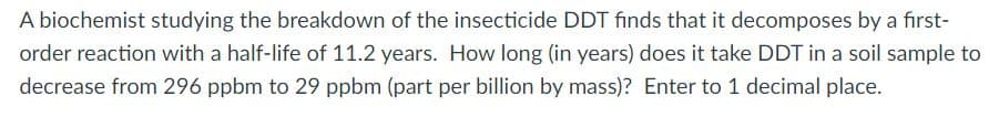 A biochemist studying the breakdown of the insecticide DDT finds that it decomposes by a first-
order reaction with a half-life of 11.2 years. How long (in years) does it take DDT in a soil sample to
decrease from 296 ppbm to 29 ppbm (part per billion by mass)? Enter to 1 decimal place.
