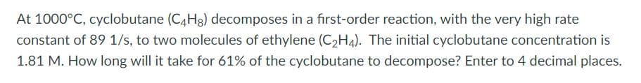 At 1000°C, cyclobutane (C4H3) decomposes in a first-order reaction, with the very high rate
constant of 89 1/s, to two molecules of ethylene (C2H4). The initial cyclobutane concentration is
1.81 M. How long will it take for 61% of the cyclobutane to decompose? Enter to 4 decimal places.
