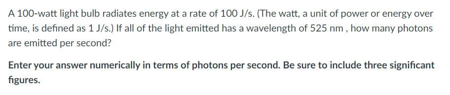 A 100-watt light bulb radiates energy at a rate of 100 J/s. (The watt, a unit of power or energy over
time, is defined as 1 J/s.) If all of the light emitted has a wavelength of 525 nm , how many photons
are emitted per second?
Enter your answer numerically in terms of photons per second. Be sure to include three significant
figures.
