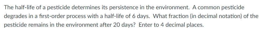 The half-life of a pesticide determines its persistence in the environment. A common pesticide
degrades in a first-order process with a half-life of 6 days. What fraction (in decimal notation) of the
pesticide remains in the environment after 20 days? Enter to 4 decimal places.
