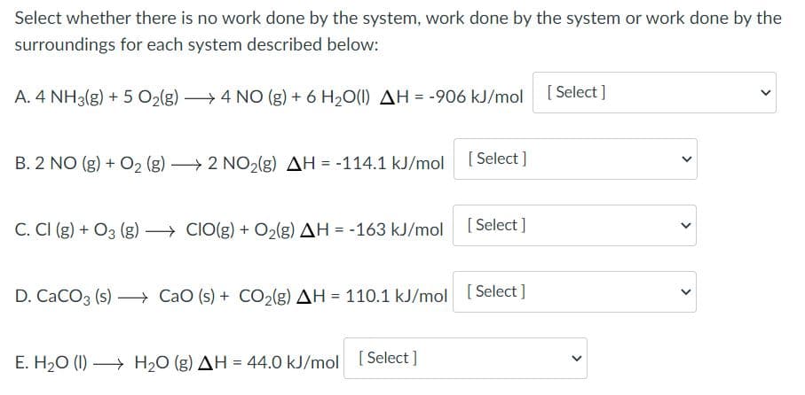 Select whether there is no work done by the system, work done by the system or work done by the
surroundings for each system described below:
A. 4 NH3(g) + 5 O2(g) → 4 NO (g) + 6 H20(1) AH = -906 kJ/mol [ Select ]
B. 2 NO (g) + O2 (g) 2 NO2(g) AH = -114.1 kJ/mol
[ Select ]
C. CI (g) + O3 (g) → CIO(g) + O2(g) AH = -163 kJ/mol
D. CaCO3 (s) – CaO (s) + CO2(g) AH = 110.1 kJ/mol [Select ]
E. H20 (I) → H2O (g) AH = 44.0 kJ/mol [ Select ]
%3!
>
>
>
>
