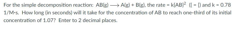 For the simple decomposition reaction: AB(g) A(g) + B(g), the rate = k{AB}? ({ = [) and k = 0.78
1/M•s. How long (in seconds) will it take for the concentration of AB to reach one-third of its initial
concentration of 1.07? Enter to 2 decimal places.
