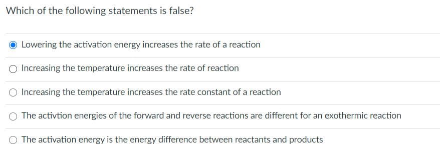 Which of the following statements is false?
Lowering the activation energy increases the rate of a reaction
Increasing the temperature increases the rate of reaction
Increasing the temperature increases the rate constant of a reaction
O The activtion energies of the forward and reverse reactions are different for an exothermic reaction
O The activation energy is the energy difference between reactants and products
