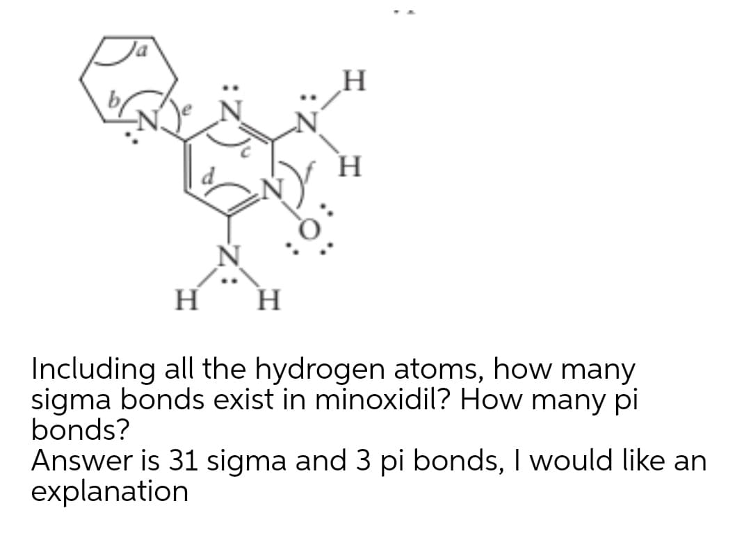 H
H
Including all the hydrogen atoms, how many
sigma bonds exist in minoxidil? How many pi
bonds?
Answer is 31 sigma and 3 pi bonds, I would like an
explanation
