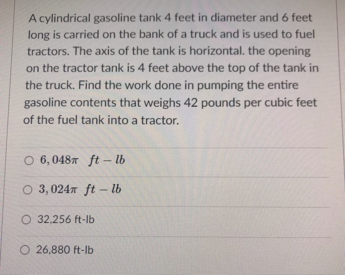 A cylindrical gasoline tank 4 feet in diameter and 6 feet
long is carried on the bank of a truck and is used to fuel
tractors. The axis of the tank is horizontal. the opening
on the tractor tank is 4 feet above the top of the tank in
the truck. Find the work done in pumping the entire
gasoline contents that weighs 42 pounds per cubic feet
of the fuel tank into a tractor.
O 6, 04877 ft – lb
O 3, 024 ft – lb
O 32,256 ft-lb
O 26,880 ft-lb
