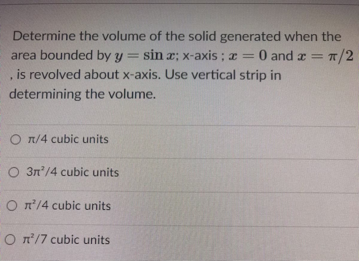 Determine the volume of the solid generated when the
area bounded by y
sin x; x-axis ; ¤ = 0 andx=7/2
0 and x =
=T/2
is revolved about x-axis. Use vertical strip in
determining the volume.
O r/4 cu
units
O 3n/4 cubic units
O T/4 cubic units
O T'/7 cubic units
