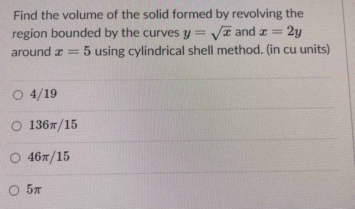Find the volume of the solid formed by revolving the
region bounded by the curves y = /x and x = 2y
around x = 5 using cylindrical shell method. (in cu units)
O 4/19
O 136Ħ/15
O 467/15
O 57
