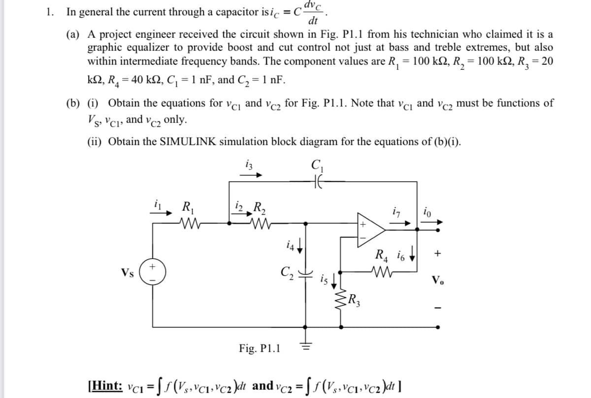 dvc
In general the current through a capacitor is ic =C•
dt
1.
(a) A project engineer received the circuit shown in Fig. P1.1 from his technician who claimed it is a
graphic equalizer to provide boost and cut control not just at bass and treble extremes, but also
within intermediate frequency bands. The component values are R, = 100 k2, R,
= 100 k2, R, = 20
k2, R, = 40 kN, C, = 1 nF, and C, = 1 nF.
(b) (i) Obtain the equations for
and
for
VC2
Fig. P1.1. Note that
and
VC2
must be functions of
Vs, VCı» and vc2 only.
(ii) Obtain the SIMULINK simulation block diagram for the equations of (b)(i).
i3
R,
i2 R,
R, i6
+
+
Vs
C,
Vo
Fig. P1.1
[Hint: vci = Ss(V,»vc1-'cz)dt and vcz = f/(V, VC1+°c2)dt ]
