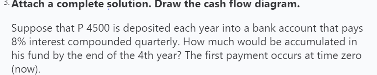 3. Attach a complete solution. Draw the cash flow diagram.
Suppose that P 4500 is deposited each year into a bank account that pays
8% interest compounded quarterly. How much would be accumulated in
his fund by the end of the 4th year? The first payment occurs at time zero
(now).
