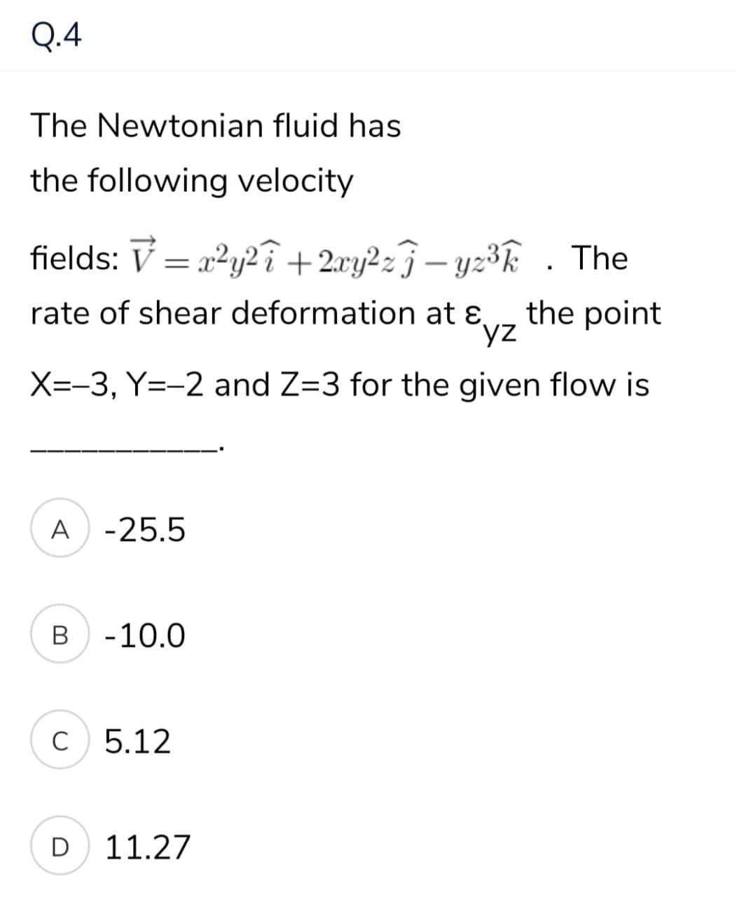 Q.4
The Newtonian fluid has
the following velocity
fields: V = a²y2î +2cy2z3 – yz³k . The
rate of shear deformation at ɛ.
the point
yz
X=-3, Y=-2 and Z=3 for the given flow is
A -25.5
-10.0
C 5.12
D
11.27
