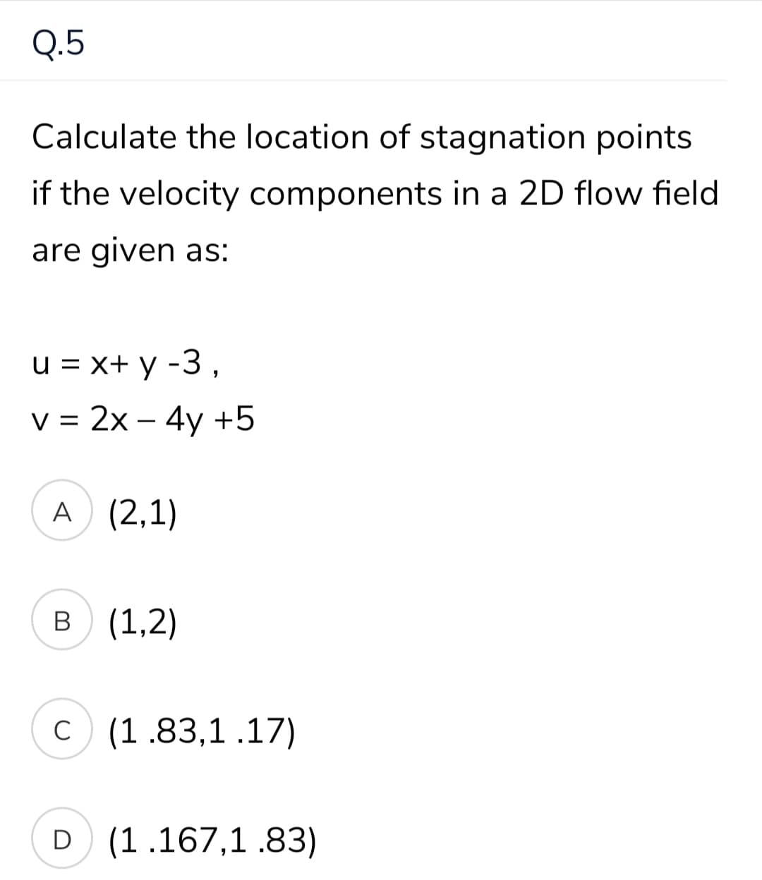 Q.5
Calculate the location of stagnation points
if the velocity components in a 2D flow field
are given as:
u = x+ y -3,
v = 2x – 4y +5
A (2,1)
B (1,2)
C
C (1.83,1 .17)
D (1.167,1 .83)
