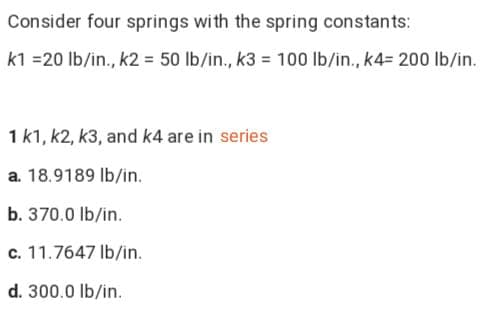Consider four springs with the spring constants:
k1 =20 lb/in., k2 = 50 lb/in., k3 = 100 lb/in., k4= 200 lb/in.
1 k1, k2, k3, and k4 are in series
a. 18.9189 Ib/in.
b. 370.0 lb/in.
c. 11.7647 Ib/in.
d. 300.0 lb/in.
