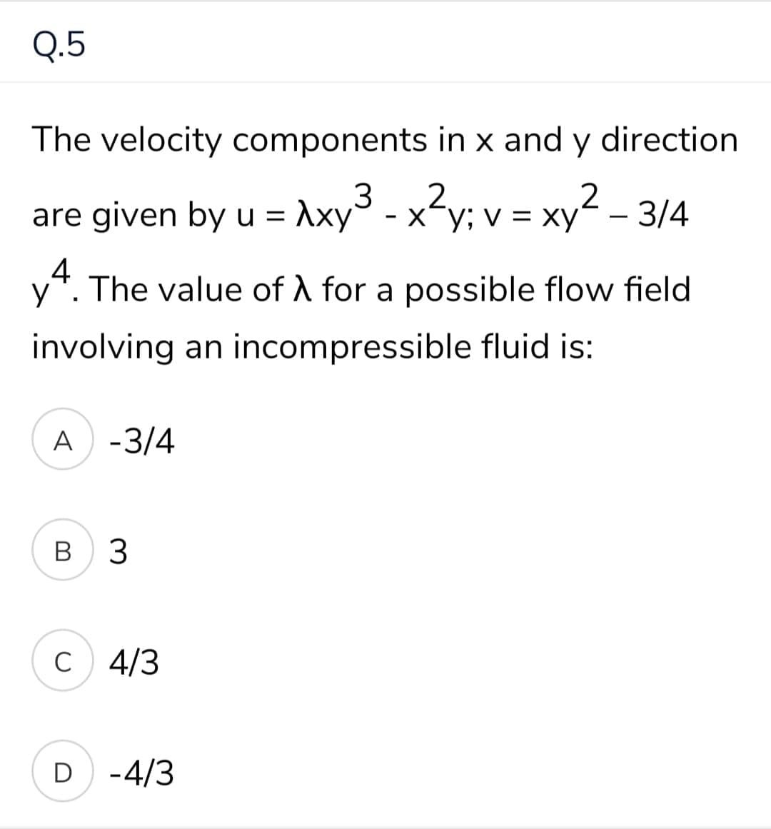 Q.5
The velocity components in x and y direction
2
are given by u = Axy° - xy; v = >
ху; v — ху
= xy² – 3/4
.4
y*. The value of A for a possible flow field
involving an incompressible fluid is:
A -3/4
В
3
C
4/3
D -4/3
