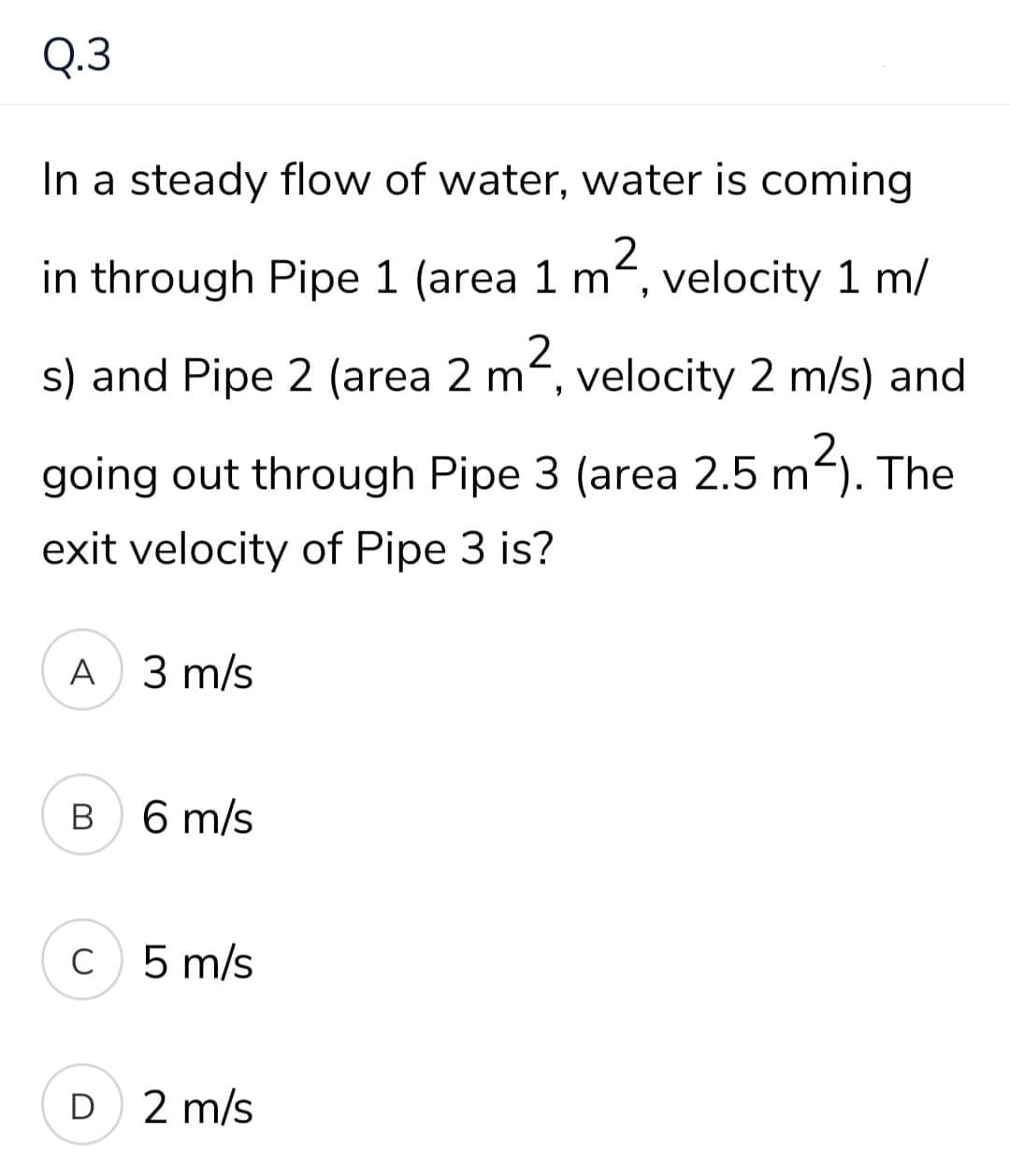 Q.3
In a steady flow of water, water is coming
in through Pipe 1 (area 1 m, velocity 1 m/
s) and Pipe 2 (area 2 m, velocity 2 m/s) and
2.
going out through Pipe 3 (area 2.5 m-). The
exit velocity of Pipe 3 is?
A 3 m/s
В
6 m/s
5 m/s
D 2 m/s
