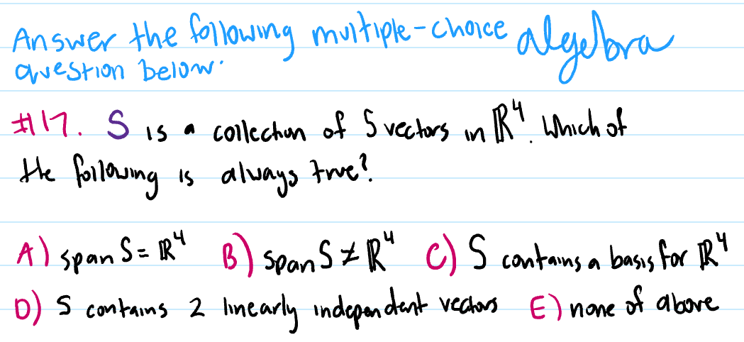 Answer the following muitiple-choice
awestion belo
algubra
H17. S is a collechun of S vectors mR". which of
Hhe forlowng is always trwe?
A) span S= R" B) spon s#R" c) S contams a bass for RY
D) s contains 2 limearly independant vectors E) nane
of above
