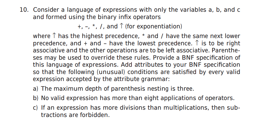10. Consider a language of expressions with only the variables a, b, and c
and formed using the binary infix operators
+, -, *, 7, and ↑ (for exponentiation)
where ↑ has the highest precedence, * and / have the same next lower
precedence, and + and - have the lowest precedence. ↑ is to be right
associative and the other operations are to be left associative. Parenthe-
ses may be used to override these rules. Provide a BNF specification of
this language of expressions. Add attributes to your BNF specification
so that the following (unusual) conditions are satisfied by every valid
expression accepted by the attribute grammar:
a) The maximum depth of parenthesis nesting is three.
b) No valid expression has more than eight applications of operators.
c) If an expression has more divisions than multiplications, then sub-
tractions are forbidden.
