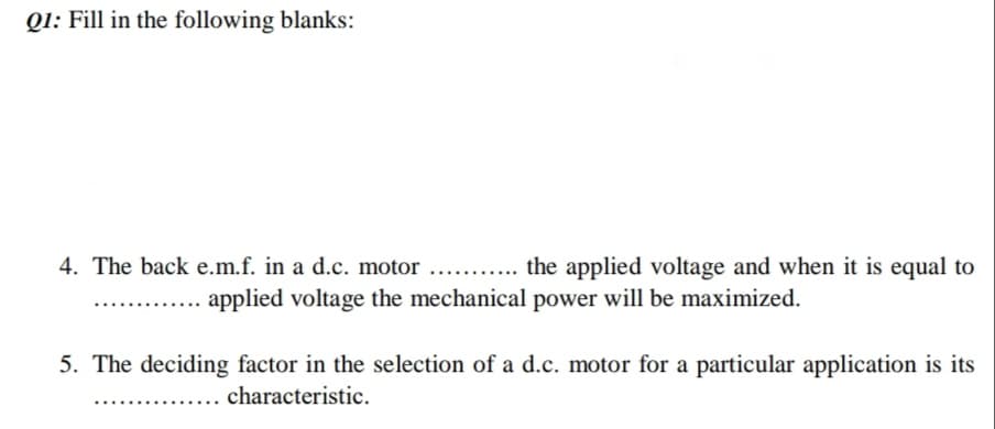 Q1: Fill in the following blanks:
4. The back e.m.f. in a d.c. motor
... the applied voltage and when it is equal to
applied voltage the mechanical power will be maximized.
5. The deciding factor in the selection of a d.c. motor for a particular application is its
characteristic.
