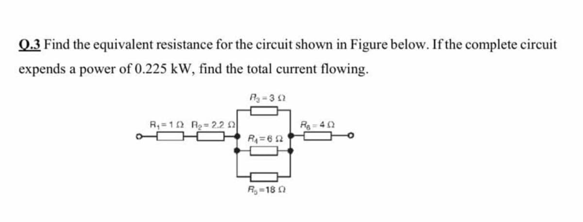 Q.3 Find the equivalent resistance for the circuit shown in Figure below. If the complete circuit
expends a power of 0.225 kW, find the total current flowing.
A3=3 2
R,=12 R2= 2.2 2
Rg = 4 2
R4=6 2
R=18
