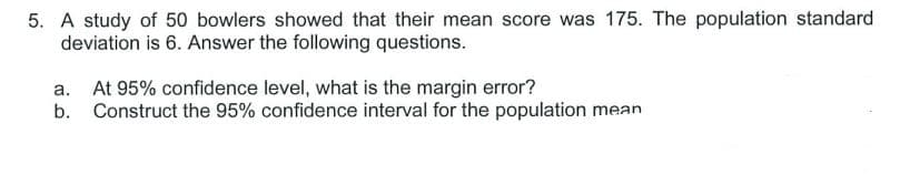 5. A study of 50 bowlers showed that their mean score was 175. The population standard
deviation is 6. Answer the following questions.
a. At 95% confidence level, what is the margin error?
b. Construct the 95% confidence interval for the population mean
