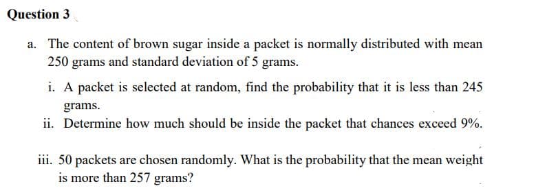 Question 3
a. The content of brown sugar inside a packet is normally distributed with mean
250 grams and standard deviation of 5 grams.
i. A packet is selected at random, find the probability that it is less than 245
grams.
ii. Determine how much should be inside the packet that chances exceed 9%.
iii. 50 packets are chosen randomly. What is the probability that the mean weight
is more than 257 grams?
