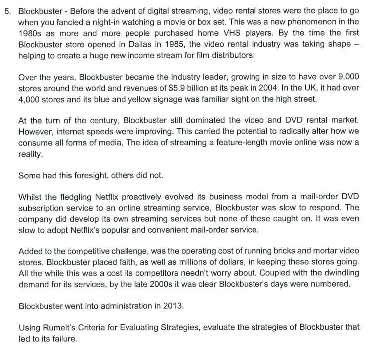 5. Blockbuster - Before the advent of digital streaming, video rental stores were the place to go
when you fancied a night-in watching a movie or box set. This was a new phenomenon in the
1980s as more and more people purchased home VHS players. By the time the first
Blockbuster store opened in Dallas in 1985, the video rental industry was taking shape -
helping to create a huge new income stream for film distributors.
Over the years, Blockbuster became the industry leader, growing in size to have over 9,000
stores around the world and revenues of $5.9 billion at its peak in 2004. In the UK, it had over
4,000 stores and its blue and yellow signage was familiar sight on the high street.
At the turn of the century, Blockbuster still dominated the video and DVD rental market.
However, internet speeds were improving. This carried the potential to radically alter how we
consume all forms of media. The idea of streaming a feature-length movie online was now a
reality.
Some had this foresight, others did not.
Whilst the fledgling Netflix proactively evolved its business model from a mail-order DVD
subscription service to an online streaming service, Blockbuster was slow to respond. The
company did develop its own streaming services but none of these caught on. It was even
slow to adopt Netflix's popular and convenient mail-order service.
Added to the competitive challenge, was the operating cost of running bricks and mortar video
stores. Blockbuster placed faith, as well as millions of dollars, in keeping these stores going.
All the while this was a cost its competitors needn't worry about. Coupled with the dwindling
demand for its services, by the late 2000s it was clear Blockbuster's days were numbered.
Blockbuster went into administration in 2013.
Using Rumelt's Criteria for Evaluating Strategies, evaluate the strategies of Blockbuster that
led to its failure.
