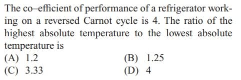 The co-efficient of performance of a refrigerator work-
ing on a reversed Carnot cycle is 4. The ratio of the
highest absolute temperature to the lowest absolute
temperature is
(A) 1.2
(C) 3.33
(B) 1.25
(D) 4
