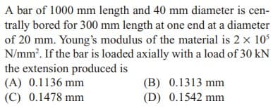 A bar of 1000 mm length and 40 mm diameter is cen-
trally bored for 300 mm length at one end at a diameter
of 20 mm. Young's modulus of the material is 2 x 105
N/mm?. If the bar is loaded axially with a load of 30 kN
the extension produced is
(A) 0.1136 mm
(C) 0.1478 mm
(B) 0.1313 mm
(D) 0.1542 mm
