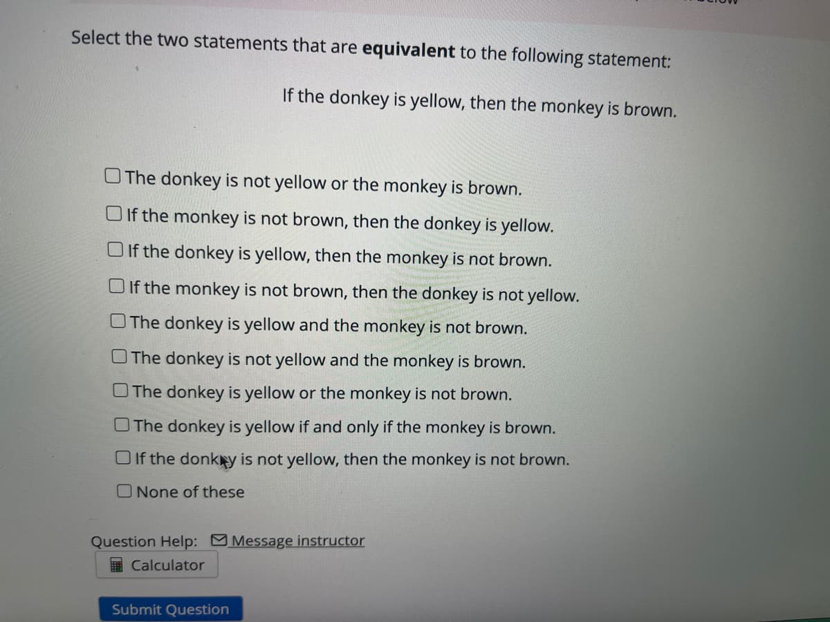 Select the two statements that are equivalent to the following statement:
If the donkey is yellow, then the monkey is brown.
OThe donkey is not yellow or the monkey is brown.
O If the monkey is not brown, then the donkey is yellow.
O If the donkey is yellow, then the monkey is not brown.
O If the monkey is not brown, then the donkey is not yellow.
O The donkey is yellow and the monkey is not brown.
OThe donkey is not yellow and the monkey is brown.
OThe donkey is yellow or the monkey is not brown.
O The donkey is yellow if and only if the monkey is brown.
O If the donkny is not yellow, then the monkey is not brown.
O None of these
Question Help: Message instructor
Calculator
Submit Question
