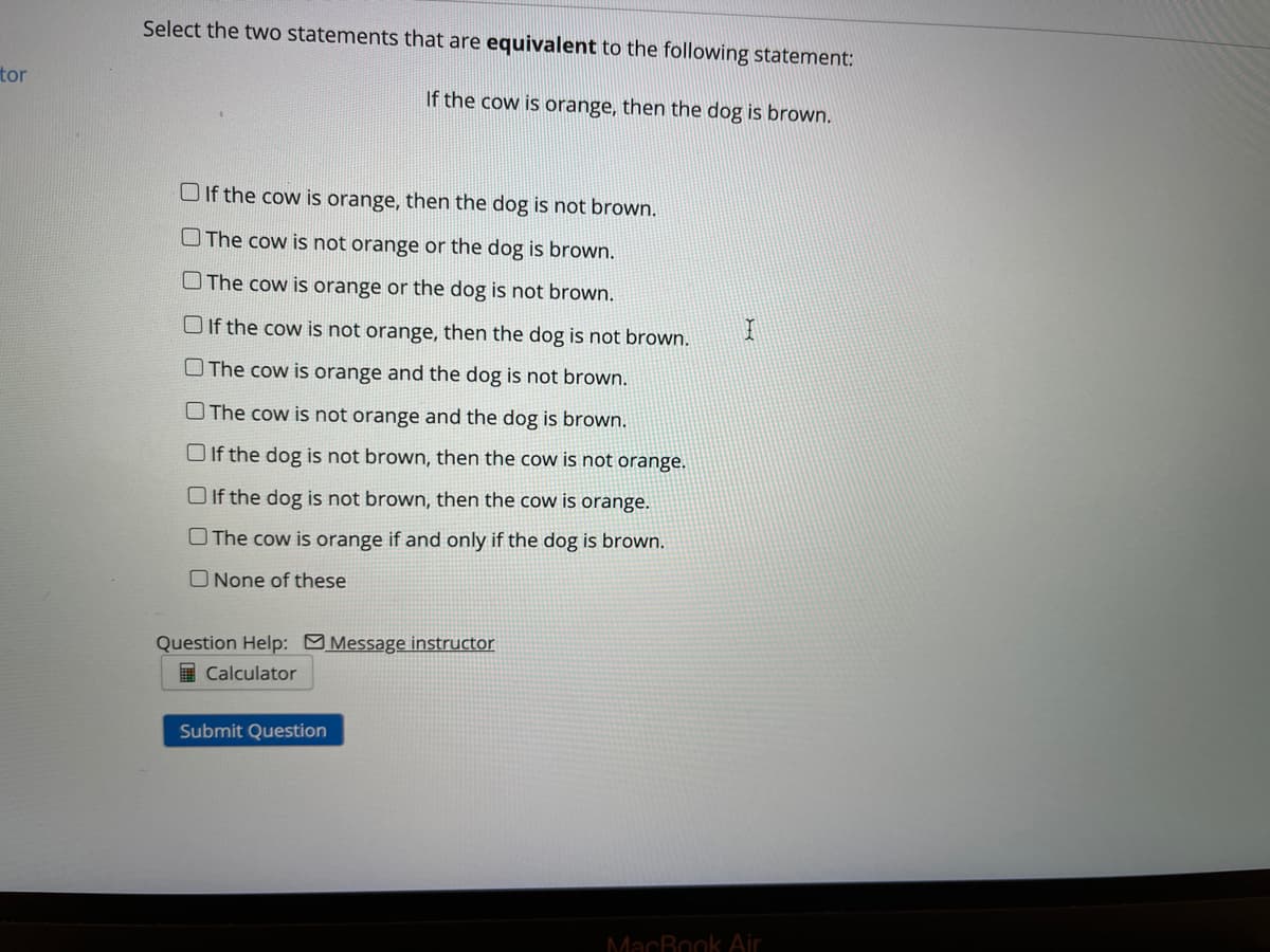 Select the two statements that are equivalent to the following statement:
tor
If the cow is orange, then the dog is brown.
O If the cow is orange, then the dog is not brown.
OThe cow is not orange or the dog is brown.
O The cow is orange or the dog is not brown.
O If the cow is not orange, then the dog is not brown.
O The cow is orange and the dog is not brown.
OThe cow is not orange and the dog is brown.
O If the dog is not brown, then the cow is not orange.
O If the dog is not brown, then the cow is orange.
O The cow is orange if and only if the dog is brown.
O None of these
Question Help: Message instructor
Calculator
Submit Question
MacBook Air
