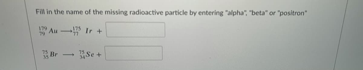 Fill in the name of the missing radioactive particle by entering "alpha", "beta" or "positron"
179
79
175
Au Ir +
35
Se +
Br
>
