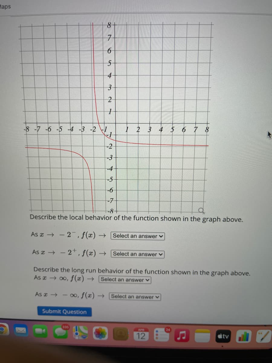 Maps
7-
4
3-
-8-7-6 -5 -4 -3 -2 -1
1 2 3 4 5 6 7 8
-2
-3-
-4
-5-
-6-
-7
-8+
Describe the local behavior of the function shown in the graph above.
As x - 2 ,f(x) → Select an answer
As x - 2*,f(x) → [Select an answer v
Describe the long run behavior of the function shown in the graph above.
As x 00, f(x)
Select an answer ♥
As z - 0, f(x) →
Select an answer v
Submit Question
335
APR
12
étv
