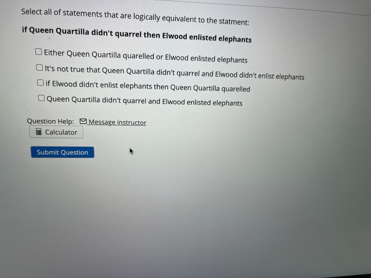 Select all of statements that are logically equivalent to the statment:
if Queen Quartilla didn't quarrel then Elwood enlisted elephants
O Either Queen Quartilla quarelled or Elwood enlisted elephants
O It's not true that Queen Quartilla didn't quarrel and Elwood didn't enlist elephants
O if Elwood didn't enlist elephants then Queen Quartilla quarelled
O Queen Quartilla didn't quarrel and Elwood enlisted elephants
Question Help: MMessage instructor
I Calculator
Submit Question
