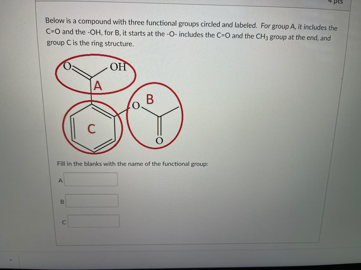 + pts
Below is a compound with three functional groups circled and labeled. For group A, it includes the
C=O and the -OH, for B, it starts at the -O- includes the C=O and the CH3 group at the end, and
group C is the ring structure.
OH
|A
В
C
Fill in the blanks with the name of the functional group:
