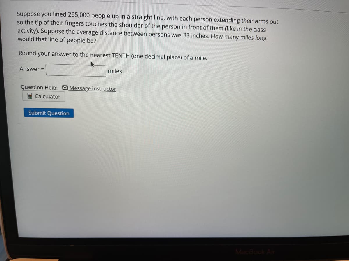 Suppose you lined 265,000 people up in a straight line, with each person extending their arms out
so the tip of their fingers touches the shoulder of the person in front of them (like in the class
activity). Suppose the average distance between persons was 33 inches. How many miles long
would that line of people be?
Round your answer to the nearest TENTH (one decimal place) of a mile.
Answer =
miles
Question Help: Message instructor
I Calculator
Submit Question
MacBook Air
