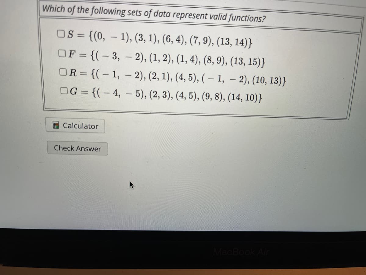 Which of the following sets of data represent valid functions?
OS = {(0, – 1), (3, 1), (6, 4), (7, 9), (13, 14)}
||
OF = {(- 3, – 2), (1, 2), (1, 4), (8, 9), (13, 15)}
OR = {(-1, - 2), (2, 1), (4, 5), ( – 1, – 2), (10, 13)}
|
OG = {(- 4, - 5), (2, 3), (4, 5), (9, 8), (14, 10)}
Calculator
Check Answer
MacBook Air
