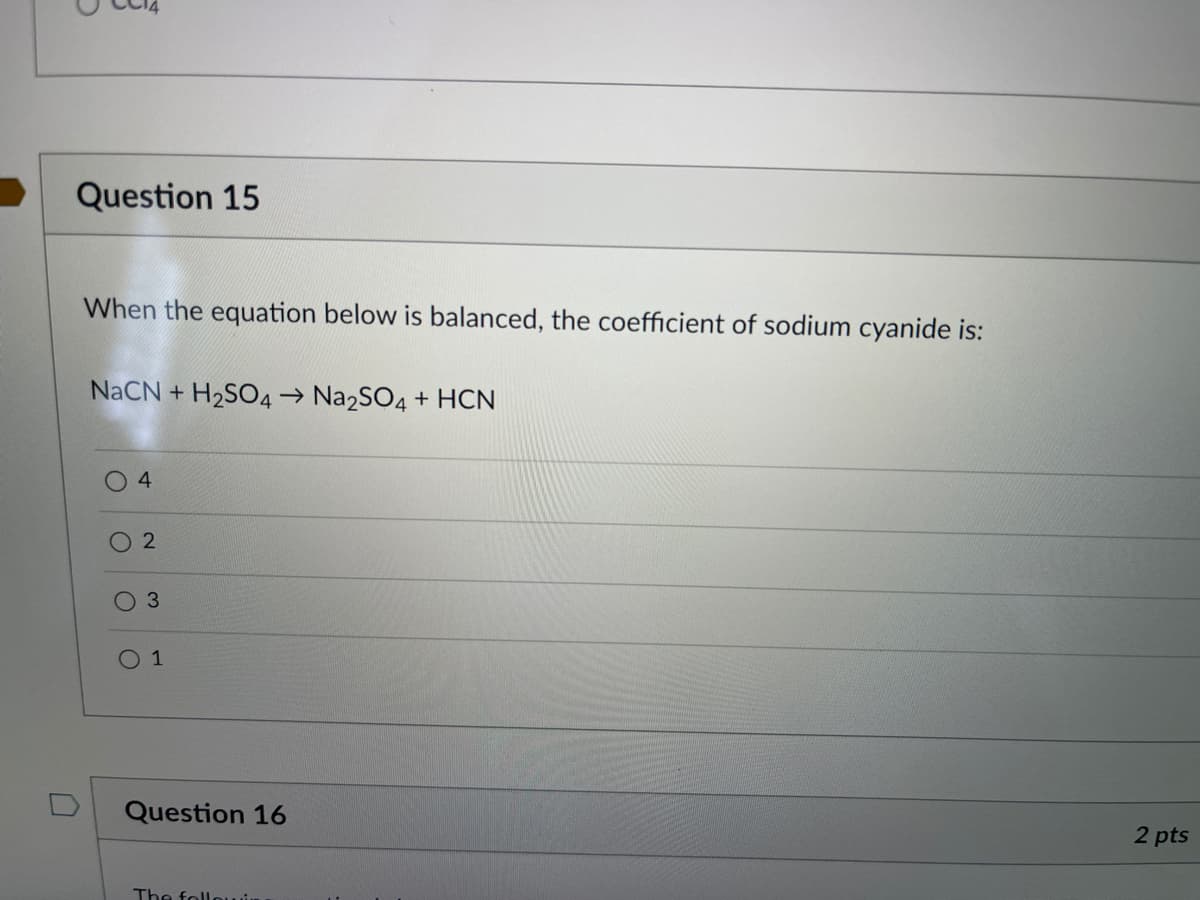Question 15
When the equation below is balanced, the coefficient of sodium cyanide is:
NaCN + H2SO4→ Na2SO4 + HCN
4
3
1
Question 16
2 pts
The follouir
