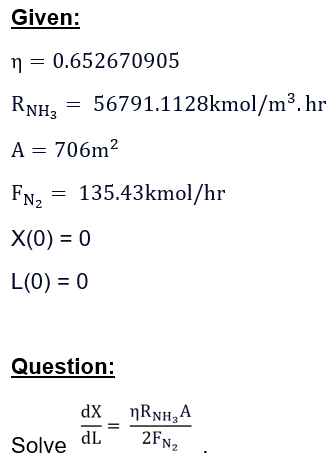 Given:
n = 0.652670905
RNH3 = 56791.1128kmol/m³. hr
A = 706m²
FN₂ = 135.43kmol/hr
X(0) = 0
L(0) = 0
Question:
Solve
dx
dL
ŋRNH₂А
2FN₂