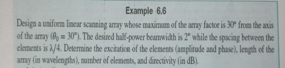 Example 6.6
Design a uniform linear scanning array whose maximum of the array factor is 30° from the axis
of the array (6o = 30°). The desired half-power beamwidth is 2° while the spacing between the
elements is 2/4. Determine the excitation of the elements (amplitude and phase), length of the
array (in wavelengths), number of elements, and directivity (in dB).
