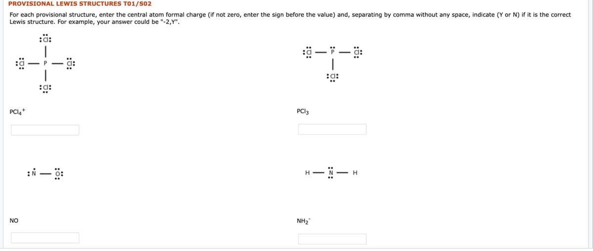 PROVISIONAL LEWIS STRUCTURES T01/S02
For each provisional structure, enter the central atom formal charge (if not zero, enter the sign before the value) and, separating by comma without any space, indicate (Y or N) if it is the correct
Lewis structure. For example, your answer could be "-2,Y".
:ä:
- P
|
:a:
PCI4+
PCI3
NO
NH2"
:ö:
