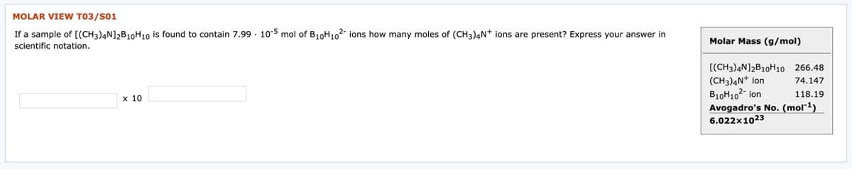 MOLAR VIEW T03/S01
If a sample of [(CH3)4N]2B10H10 is found to contain 7.99 · 10-5 mol of B10H102- ions how many moles of (CH3)4N+ ions are present? Express your answer in
Molar Mass (g/mol)
scientific notation.
[(CH3)4N]2B10H10 266.48
(CH3)4N+ ion
B10H102- ion
Avogadro's No. (mol¯1)
74.147
118.19
х 10
6.022x1023
