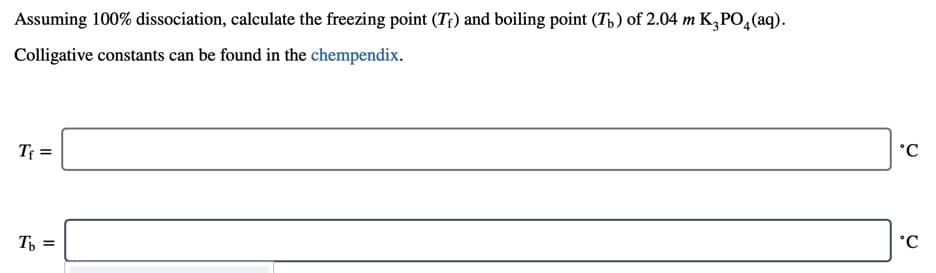Assuming 100% dissociation, calculate the freezing point (T;) and boiling point (Tp) of 2.04 m K,PO4(aq).
Colligative constants can be found in the chempendix.
Tf =
°C
T =
