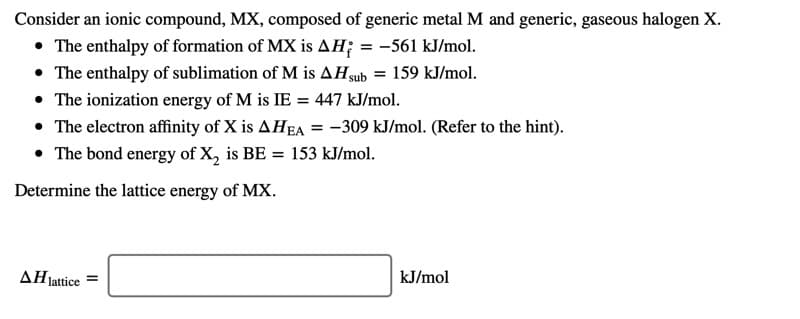 Consider an ionic compound, MX, composed of generic metal M and generic, gaseous halogen X.
• The enthalpy of formation of MX is AH; = -561 kJ/mol.
• The enthalpy of sublimation of M is AHgub
• The ionization energy of M is IE = 447 kJ/mol.
• The electron affinity of X is AHEA = -309 kJ/mol. (Refer to the hint).
• The bond energy of X, is BE = 153 kJ/mol.
159 kJ/mol.
%3!
Determine the lattice energy of MX.
ΔΗ.
lattice =
kJ/mol
